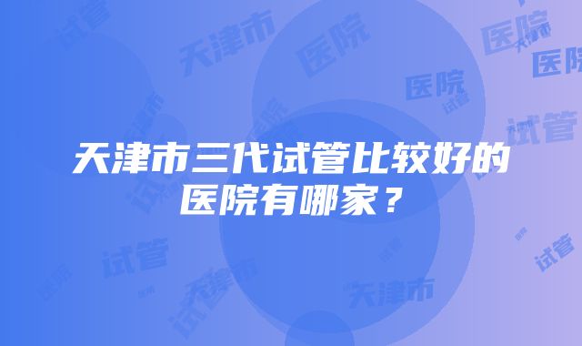 天津市三代试管比较好的医院有哪家？