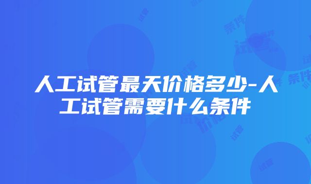 人工试管最天价格多少-人工试管需要什么条件