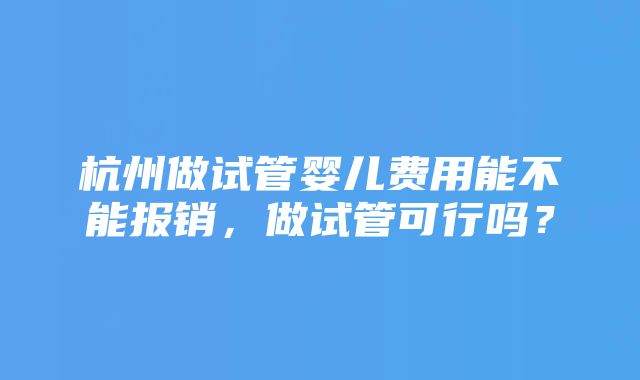 杭州做试管婴儿费用能不能报销，做试管可行吗？