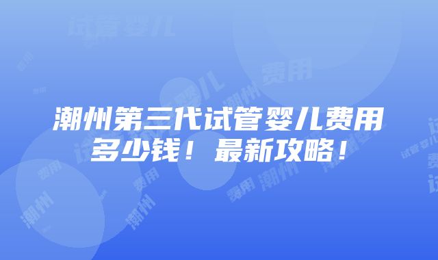 潮州第三代试管婴儿费用多少钱！最新攻略！