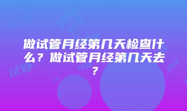 做试管月经第几天检查什么？做试管月经第几天去？