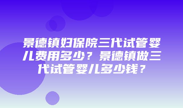 景德镇妇保院三代试管婴儿费用多少？景德镇做三代试管婴儿多少钱？