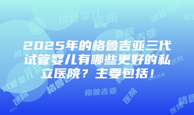 2025年的格鲁吉亚三代试管婴儿有哪些更好的私立医院？主要包括！