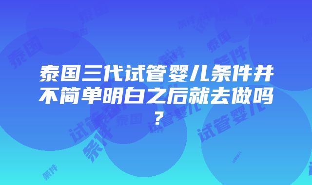 泰国三代试管婴儿条件并不简单明白之后就去做吗？