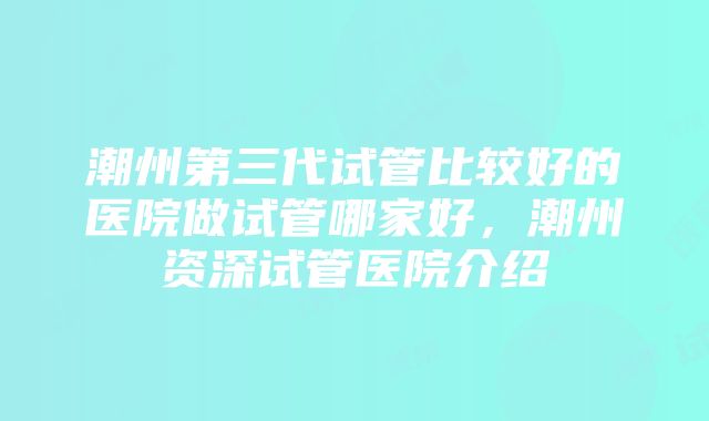 潮州第三代试管比较好的医院做试管哪家好，潮州资深试管医院介绍