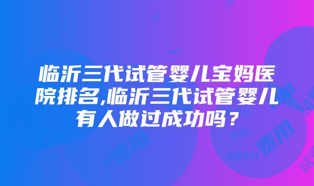 临沂三代试管婴儿宝妈医院排名,临沂三代试管婴儿有人做过成功吗？