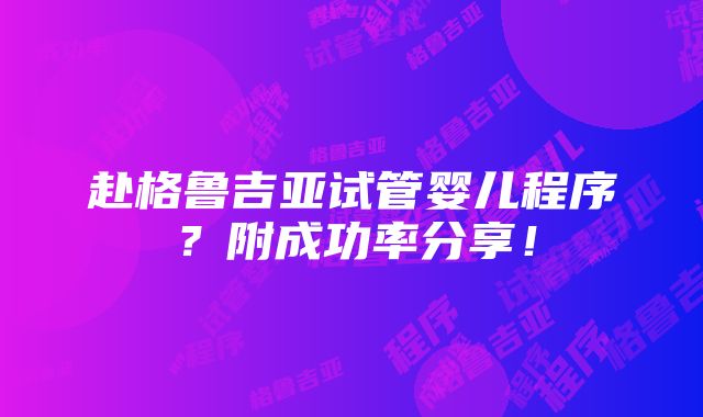 赴格鲁吉亚试管婴儿程序？附成功率分享！