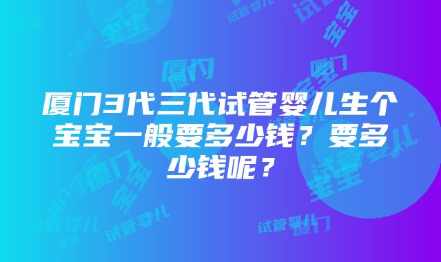 厦门3代三代试管婴儿生个宝宝一般要多少钱？要多少钱呢？