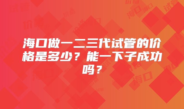 海口做一二三代试管的价格是多少？能一下子成功吗？