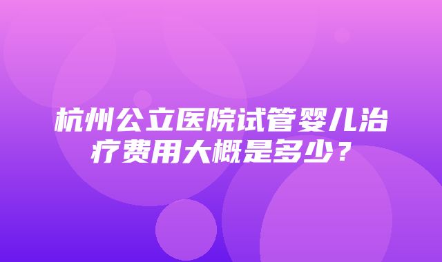 杭州公立医院试管婴儿治疗费用大概是多少？