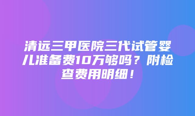 清远三甲医院三代试管婴儿准备费10万够吗？附检查费用明细！