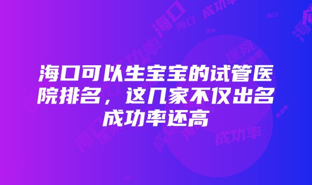 海口可以生宝宝的试管医院排名，这几家不仅出名成功率还高