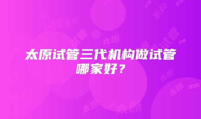 太原试管三代机构做试管哪家好？