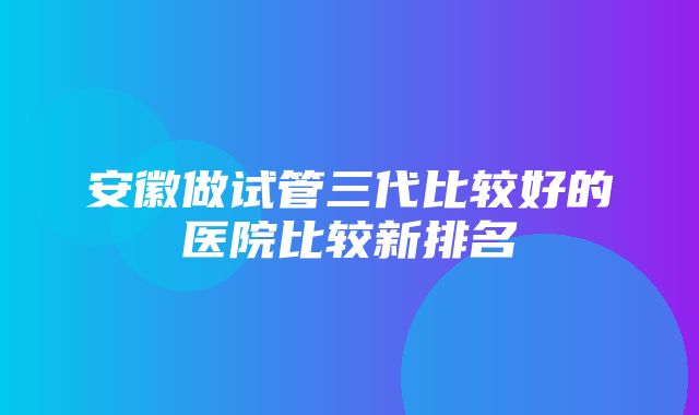 安徽做试管三代比较好的医院比较新排名