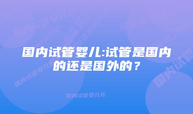 国内试管婴儿:试管是国内的还是国外的？