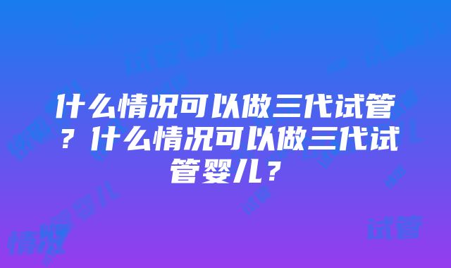 什么情况可以做三代试管？什么情况可以做三代试管婴儿？