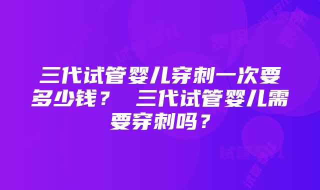 三代试管婴儿穿刺一次要多少钱？ 三代试管婴儿需要穿刺吗？