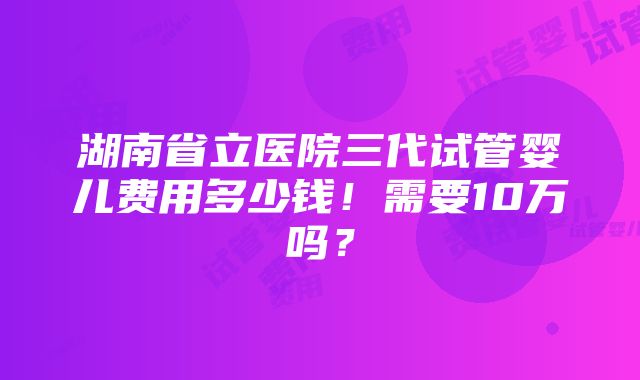 湖南省立医院三代试管婴儿费用多少钱！需要10万吗？