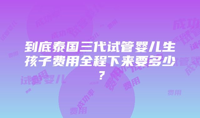 到底泰国三代试管婴儿生孩子费用全程下来要多少？