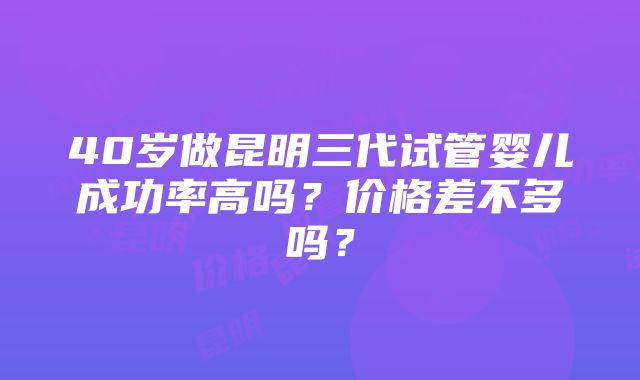 40岁做昆明三代试管婴儿成功率高吗？价格差不多吗？