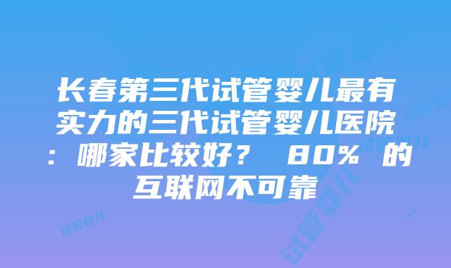 长春第三代试管婴儿最有实力的三代试管婴儿医院：哪家比较好？ 80% 的互联网不可靠