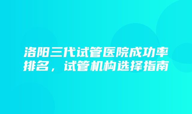 洛阳三代试管医院成功率排名，试管机构选择指南