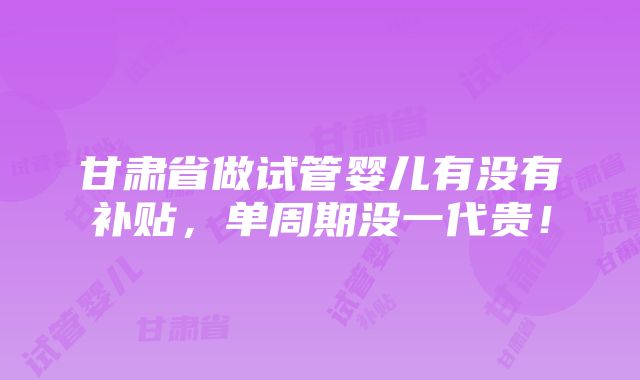 甘肃省做试管婴儿有没有补贴，单周期没一代贵！