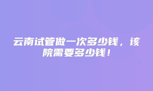 云南试管做一次多少钱，该院需要多少钱！