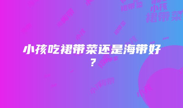 小孩吃裙带菜还是海带好？