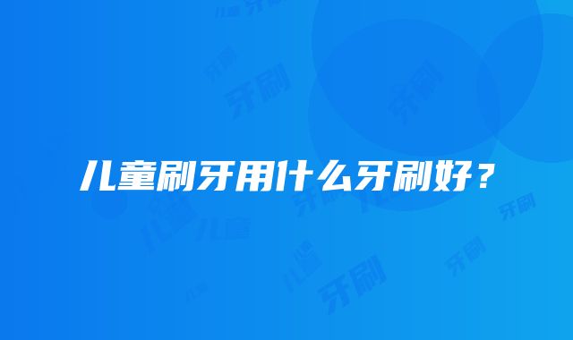 儿童刷牙用什么牙刷好？