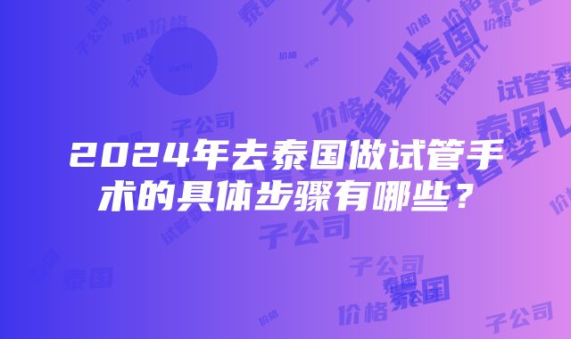 2024年去泰国做试管手术的具体步骤有哪些？