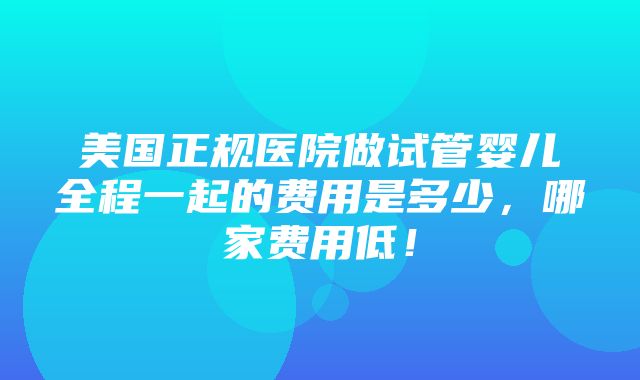 美国正规医院做试管婴儿全程一起的费用是多少，哪家费用低！