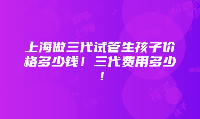 上海做三代试管生孩子价格多少钱！三代费用多少！