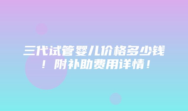 三代试管婴儿价格多少钱！附补助费用详情！