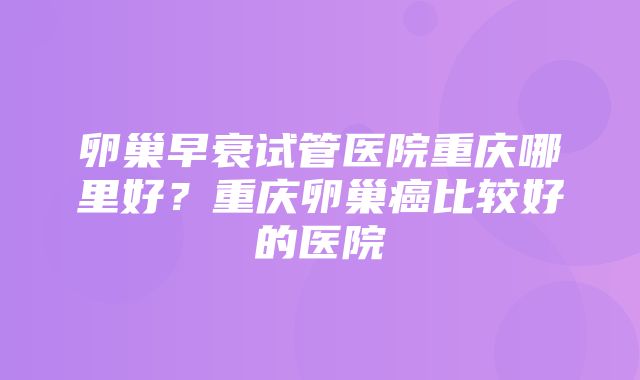 卵巢早衰试管医院重庆哪里好？重庆卵巢癌比较好的医院