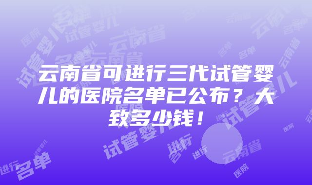 云南省可进行三代试管婴儿的医院名单已公布？大致多少钱！