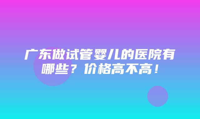 广东做试管婴儿的医院有哪些？价格高不高！