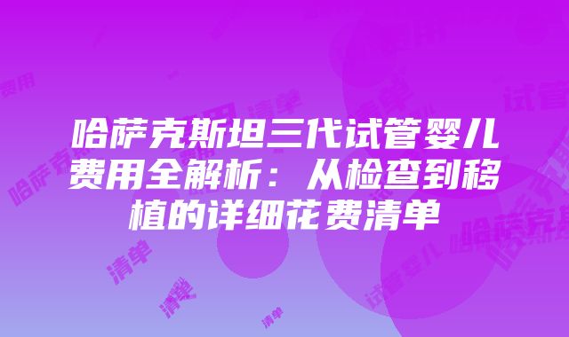 哈萨克斯坦三代试管婴儿费用全解析：从检查到移植的详细花费清单