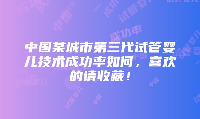 中国某城市第三代试管婴儿技术成功率如何，喜欢的请收藏！