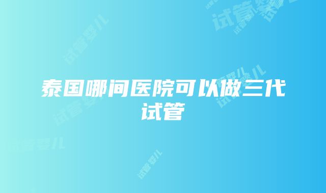 泰国哪间医院可以做三代试管