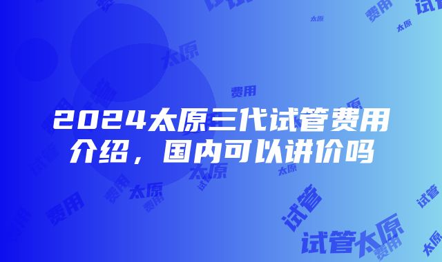 2024太原三代试管费用介绍，国内可以讲价吗