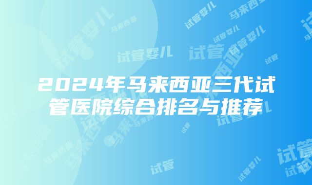 2024年马来西亚三代试管医院综合排名与推荐