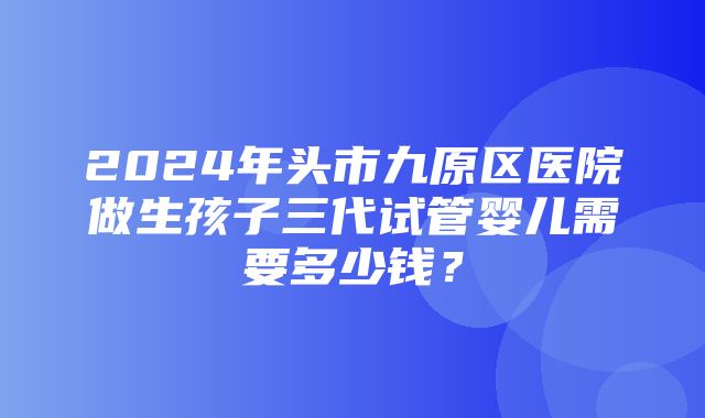 2024年头市九原区医院做生孩子三代试管婴儿需要多少钱？