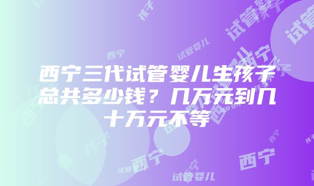 西宁三代试管婴儿生孩子总共多少钱？几万元到几十万元不等