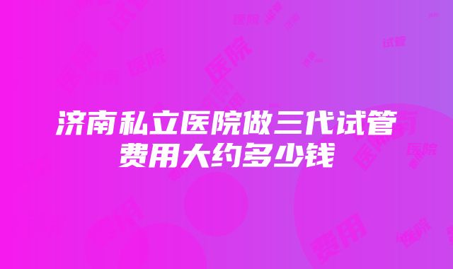 济南私立医院做三代试管费用大约多少钱