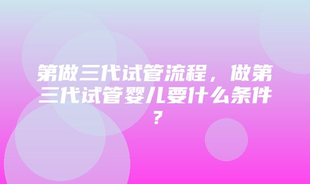 第做三代试管流程，做第三代试管婴儿要什么条件？