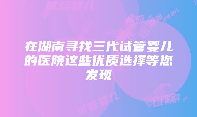 在湖南寻找三代试管婴儿的医院这些优质选择等您发现