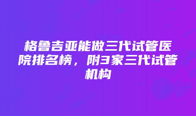 格鲁吉亚能做三代试管医院排名榜，附3家三代试管机构