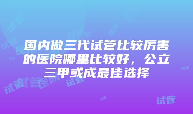 国内做三代试管比较厉害的医院哪里比较好，公立三甲或成最佳选择