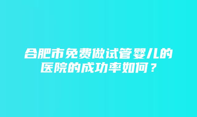 合肥市免费做试管婴儿的医院的成功率如何？